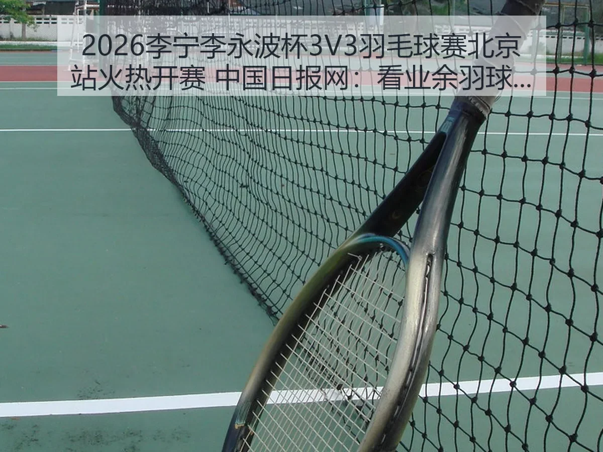 2026李宁李永波杯3V3羽毛球赛北京站火热开赛:看业余羽球赛事热度